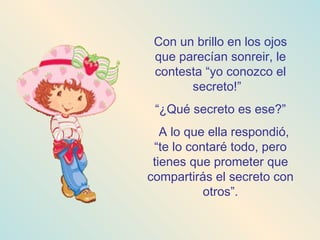 Con un brillo en los ojos que parecían sonreir, le contesta “yo conozco el secreto!”  “ ¿Qué secreto es ese?” A lo que ella respondió, “te lo contaré todo, pero tienes que prometer que compartirás el secreto con otros”. 