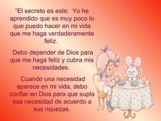 “ El secreto es este:  Yo he aprendido que es muy poco lo que puedo hacer en mi vida que me haga verdaderamente felíz.  Debo depender de Dios para que me haga felíz y cubra mis necesidades.  Cuando una necesidad aparece en mi vida, debo confiar en Dios para que supla esa necesidad de acuerdo a sus riquezas. 