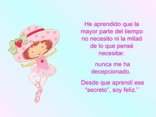 He aprendido que la mayor parte del tiempo no necesito ni la mitad de lo que pensé necesitar. nunca me ha decepcionado.  Desde que aprendí ese “secreto”, soy felíz.” 