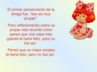 El primer pensamiento de la amiga fue, “eso es muy simple!”  Pero reflexionando sobre su propia vida recordó cómo pensó que una casa más grande la haría felíz, pero no fue así.  Pensó que un mejor empleo la haría felíz, pero no fue así.  