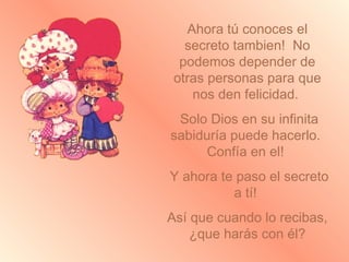 Ahora tú conoces el secreto tambien!  No podemos depender de otras personas para que nos den felicidad.  Solo Dios en su infinita sabiduría puede hacerlo.  Confía en el!  Y ahora te paso el secreto a tí!  Así que cuando lo recibas, ¿que harás con él? 