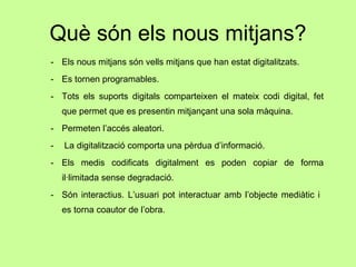 Què són els nous mitjans? Els nous mitjans són vells mitjans que han estat digitalitzats. Es tornen programables. Tots els suports digitals comparteixen el mateix codi digital, fet que permet que es presentin mitjançant una sola màquina. Permeten l’accés aleatori. La digitalització comporta una pèrdua d’informació. Els medis codificats digitalment es poden copiar de forma il·limitada sense degradació. Són interactius. L’usuari pot interactuar amb l’objecte mediàtic i  es torna coautor de l’obra. 