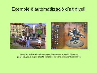 Exemple d’automatització d’alt nivell Jocs de realitat virtual on es pot interactuar amb els diferents personatges ja siguin creats per altres usuaris o bé per l’ordinador. 