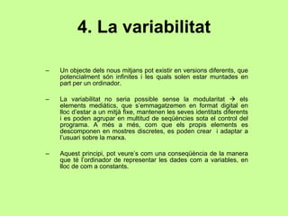 4. La variabilitat Un objecte dels nous mitjans pot existir en versions diferents, que potencialment són infinites i les quals solen estar muntades en part per un ordinador. La variabilitat no seria possible sense la modularitat    els elements mediàtics, que s’emmagatzemen en format digital en lloc d’estar a un mitjà fixe, mantenen les seves identitats diferents i es poden agrupar en multitud de seqüències sota el control del programa. A més a més, com que els propis elements es descomponen en mostres discretes, es poden crear  i adaptar a l’usuari sobre la marxa. Aquest principi, pot veure’s com una conseqüència de la manera que té l’ordinador de representar les dades com a variables, en lloc de com a constants. 