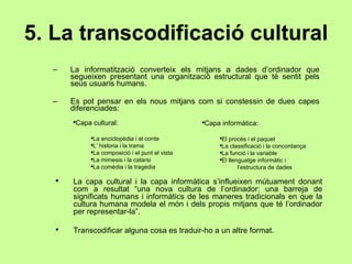5. La transcodificació cultural La informatització converteix els mitjans a dades d’ordinador que segueixen presentant una organització estructural que té sentit pels seus usuaris humans. Es pot pensar en els nous mitjans com si constessin de dues capes diferenciades: Capa cultural: La enciclopèdia i el conte L’ historia i la trama  La composició i el punt el vista La mimesis i la catarsi La comèdia i la tragèdia Capa informàtica: El procés i el paquet La classificació i la concordança La funció i la variable El llenguatge informàtic i l’estructura de dades La capa cultural i la capa informàtica s’influeixen mútuament donant com a resultat “una nova cultura de l’ordinador: una barreja de significats humans i informàtics de les maneres tradicionals en que la cultura humana modela el món i dels propis mitjans que té l’ordinador per representar-la”. Transcodificar alguna cosa es traduir-ho a un altre format. 