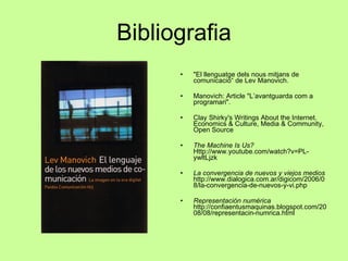 Bibliografia "El llenguatge dels nous mitjans de comunicació“ de Lev Manovich.  Manovich: Article "L’avantguarda com a programari".  Clay Shirky's Writings About the Internet. Economics & Culture, Media & Community, Open Source  The Machine Is Us?  Http://www.youtube.com/watch?v=PL-ywltLjzk  La convergencia de nuevos y viejos medios   http://www.dialogica.com.ar/digicom/2006/08/la-convergencia-de-nuevos-y-vi.php Representación numérica   http://confiaentusmaquinas.blogspot.com/2008/08/representacin-numrica.html 