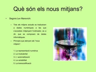 Què són els nous mitjans? Segons Lev Manovich: Tots els mitjans actuals es tradueixen a dades numèriques a les que s’accedeix mitjançant l’ordinador, es a dir, que es composen de dades informàtiques. Principis que atenyen als “nous mitjans”: 1. La representació numèrica 2. La modularitat 3. L’ automatització 4. La variabilitat 5. La transcodificació 