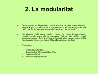 2. La modularitat O com proposa Manovich, “estructura fractal dels nous mitjans”, significa que uns elements s’ agrupen en objectes a major escala però mantenint sempre les seves identitats per separat. Un objecte dels nous medis consta de parts independents, cadascuna de les quals es composa d’altres més petites, i així successivament, fins a arribar a l’estadi dels àtoms més petits que són els píxels, els punts 3D o els caràcters de text.  Exemples: Pel·lícula multimèdia  Document de Microsoft Office Word Document HTML Nombroses pagines web 