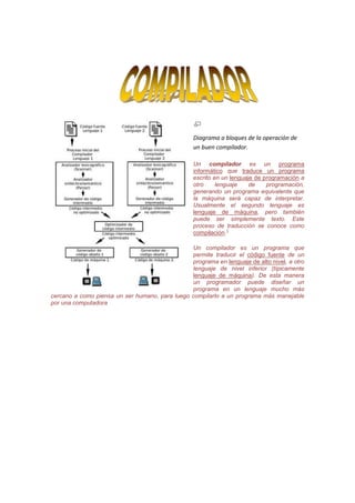 62865333375<br />Diagrama a bloques de la operación de un buen compilador.<br />Un compilador es un programa informático que traduce un programa escrito en un lenguaje de programación a otro lenguaje de programación, generando un programa equivalente que la máquina será capaz de interpretar. Usualmente el segundo lenguaje es lenguaje de máquina, pero también puede ser simplemente texto. Este proceso de traducción se conoce como compilación.[1]<br />Un compilador es un programa que permite traducir el código fuente de un programa en lenguaje de alto nivel, a otro lenguaje de nivel inferior (típicamente lenguaje de máquina). De esta manera un programador puede diseñar un programa en un lenguaje mucho más cercano a como piensa un ser humano, para luego compilarlo a un programa más manejable por una computadora<br />PARTES DE UN COMPILADORLa construcción de un compilador involucra la división del proceso en una serie de fases que variará con su complejidad. Generalmente estas fases se agrupan en dos tareas: el análisis del programa fuente y la síntesis del programa objeto.Análisis: Se trata de la comprobación de la corrección del programa fuente, e incluye las fases correspondientes al Análisis Léxico (que consiste en la descomposición del programa fuente en componentes léxicos), Análisis Sintáctico (agrupación de los componentes léxicos en frases gramaticales ) y Análisis Semántico (comprobación de la validez semántica de las sentencias aceptadas en la fase de Análisis Sintáctico).Síntesis: Su objetivo es la generación de la salida expresada en el lenguaje objeto y suele estar formado por una o varias combinaciones de fases de Generación de Código (normalmente se trata de código intermedio o de código objeto) y de Optimización de Código (en las que se busca obtener un código lo más eficiente posible).Alternativamente, las fases descritas para las tareas de análisis y síntesis se pueden agrupar en Front-end y Back-end:Front-end: es la parte que analiza el código fuente, comprueba su validez, genera el árbol de derivación y rellena los valores de la tabla de símbolos. Esta parte suele ser independiente de la plataforma o sistema para el cual se vaya a compilar, y está compuesta por las fases comprendidas entre el Análisis Léxico y la Generación de Código Intermedio.Back-end: es la parte que genera el código máquina, específico de una plataforma, a partir de los resultados de la fase de análisis, realizada por el Front End.Esta división permite que el mismo Back End se utilice para generar el código máquina de varios lenguajes de programación distintos y que el mismo Front End que sirve para analizar el código fuente de un lenguaje de programación concreto sirva para generar código máquina en varias plataformas distintas. Suele incluir la generación y optimización del código dependiente de la máquina.El código que genera el Back End normalmente no se puede ejecutar directamente, sino que necesita ser enlazado por un programa enlazador (linker)HISTORIAEn 1946 se desarrolló la primera computadora digital. En un principio, estas máquinas ejecutaban instrucciones consistentes en códigos numéricos que señalaban a los circuitos de la máquina los estados correspondientes a cada operación, lo que se denominó lenguaje máquina.Pronto los primeros usuarios de estos ordenadores descubrieron la ventaja de escribir sus programas mediante claves más fáciles de recordar que esos códigos; al final, todas esas claves juntas se traducían manualmente a lenguaje máquina. Estas claves constituyen los llamados lenguajes ensambladores.Pese a todo, el lenguaje ensamblador seguía siendo el de una máquina, pero más fácil de manejar. Los trabajos de investigación se orientaron hacia la creación de un lenguaje que expresara las distintas acciones a realizar de una manera lo más sencilla posible para una persona. El primer compilador fue escrito por Grace Hopper, en 1952 para el lenguaje de programación A-0, En 1950 John Backus dirigió una investigación en IBM sobre un lenguaje algebraico. En 1954 se empezó a desarrollar un lenguaje que permitía escribir fórmulas matemáticas de manera traducible por un ordenador; le llamaron FORTRAN (FORmulae TRANslator). Fue el primer lenguaje de alto nivel y se introdujo en 1957 para el uso de la computadora IBM modelo 704.Surgió así por primera vez el concepto de un traductor como un programa que traducía un lenguaje a otro lenguaje. En el caso particular de que el lenguaje a traducir es un lenguaje de alto nivel y el lenguaje traducido de bajo nivel, se emplea el término compilador.La tarea de realizar un compilador no fue fácil. El primer compilador de FORTRAN tardó 18 años-persona en realizarse y era muy sencillo. Este desarrollo de FORTRAN estaba muy influenciado por la máquina objeto en la que iba a ser implementado. Como un ejemplo de ello tenemos el hecho de que los espacios en blanco fuesen ignorados, debido a que el periférico que se utilizaba como entrada de programas (una lectora de tarjetas perforadas) no contaba correctamente los espacios en blanco.El primer compilador autocontenido, es decir, capaz de compilar su propio código fuente fue el creado para Lisp por Hart y Levin en el MIT en 1962. Desde 1970 se ha convertido en una práctica común escribir el compilador en el mismo lenguaje que este compila, aunque Pascal y C han sido alternativas muy usadas.Crear un compilador autocontenido genera un problema llamado bootstrapping, es decir el primer compilador creado para un lenguaje tiene que o bien ser compilado por un compilador escrito en otro lenguaje o bien compilado al ejecutar el compilador en un intérprete.<br />TIPOS DE COMPILADORES<br />Esta taxonomía de los tipos de compiladores no es excluyente, por lo que puede haber compiladores que se adscriban a varias categorías:<br />Compiladores cruzados: generan código para un sistema distinto del que están funcionando.<br />Compiladores optimizadores: realizan cambios en el código para mejorar su eficiencia, pero manteniendo la funcionalidad del programa original.<br />Compiladores de una sola pasada: generan el código máquina a partir de una única lectura del código fuente.<br />Compiladores de varias pasadas: necesitan leer el código fuente varias veces antes de poder producir el código máquina.<br />Compiladores JIT (Just In Time): forman parte de un intérprete y compilan partes del código según se necesitan.<br />Pauta de creación de un compilador: En las primeras épocas de la informática, el software de los compiladores era considerado como uno de los más complejos existentes.<br />Los primeros compiladores se realizaron programándolos directamente en lenguaje máquina o en ensamblador. Una vez que se dispone de un compilador, se pueden escribir nuevas versiones del compilador (u otros compiladores distintos) en el lenguaje que compila ese compilador.<br />Actualmente existen herramientas que facilitan la tarea de escribir compiladores ó intérpretes informáticos. Estas herramientas permiten generar el esqueleto del analizador sintáctico a partir de una definición formal del lenguaje de partida, especificada normalmente mediante una gramática formal y barata, dejando únicamente al programador del compilador la tarea de programar las acciones semánticas asociadas.<br />PROCESO DE COMPILACIÓN<br />Es el proceso por el cual se traducen las instrucciones escritas en un determinado lenguaje de programación a lenguaje máquina. Además de un traductor, se pueden necesitar otros programas para crear un programa objeto ejecutable. Un programa fuente se puede dividir en módulos almacenados en archivos distintos. La tarea de reunir el programa fuente a menudo se confía a un programa distinto, llamado preprocesador. El preprocesador también puede expandir abreviaturas, llamadas a macros, a proposiciones del lenguaje fuente.<br />Normalmente la creación de un programa ejecutable (un típico.exe para Microsoft Windows o DOS) conlleva dos pasos. El primer paso se llama compilación (propiamente dicho) y traduce el código fuente escrito en un lenguaje de programación almacenado en un archivo a código en bajo nivel (normalmente en código objeto, no directamente a lenguaje máquina). El segundo paso se llama enlazado en el cual se enlaza el código de bajo nivel generado de todos los ficheros y subprogramas que se han mandado compilar y se añade el código de las funciones que hay en las bibliotecas del compilador para que el ejecutable pueda comunicarse directamente con el sistema operativo, traduciendo así finalmente el código objeto a código máquina, y generando un módulo ejecutable.<br />Estos dos pasos se pueden hacer por separado, almacenando el resultado de la fase de compilación en archivos objetos (un típico.obj para Microsoft Windows, DOS o para Unix); para enlazarlos en fases posteriores, o crear directamente el ejecutable; con lo que la fase de compilación se almacena sólo temporalmente. Un programa podría tener partes escritas en varios lenguajes (por ejemplo C, C++ y Asm), que se podrían compilar de forma independiente y luego enlazar juntas para formar un único módulo ejecutable.<br />ETAPAS DEL PROCESO<br />El proceso de traducción se compone internamente de varias etapas o fases, que realizan distintas operaciones lógicas. Es útil pensar en estas fases como en piezas separadas dentro del traductor, y pueden en realidad escribirse como operaciones codificadas separadamente aunque en la práctica a menudo se integren juntas.<br />FASE DE ANÁLISIS<br /> Análisis léxico<br />El análisis léxico constituye la primera fase, aquí se lee el programa fuente de izquierda a derecha y se agrupa en componentes léxicos ( HYPERLINK quot;
http://es.wikipedia.org/wiki/Token_(programaci%C3%B3n)quot;
  quot;
Token (programación)quot;
 tokens), que son secuencias de caracteres que tienen un significado. Además, todos los espacios en blanco, líneas en blanco, comentarios y demás información innecesaria se elimina del programa fuente. También se comprueba que los símbolos del lenguaje (palabras clave, operadores,...) se han escrito correctamente.<br />Como la tarea que realiza el analizador léxico es un caso especial de coincidencia de patrones, se necesitan los métodos de especificación y reconocimiento de patrones, y éstos métodos son principalmente las expresiones regulares y los autómatas finitos. Sin embargo, un analizador léxico también es la parte del traductor que maneja la entrada del código fuente, y puesto que esta entrada a menudo involucra un importante gasto de tiempo, el analizador léxico debe funcionar de manera tan eficiente como sea posible.<br />Análisis sintáctico<br />En esta fase los caracteres o componentes léxicos se agrupan jerárquicamente en frases gramaticales que el compilador utiliza para sintetizar la salida. Se comprueba si lo obtenido de la fase anterior es sintácticamente correcto (obedece a la gramática del lenguaje). Por lo general, las frases gramaticales del programa fuente se representan mediante un árbol de análisis sintáctico.<br />La estructura jerárquica de un programa normalmente se expresa utilizando reglas recursivas. Por ejemplo, se pueden dar las siguientes reglas como parte de la definición de expresiones:<br />Cualquier identificador es una expresión.<br />Cualquier número es una expresión.<br />Si expresión1 y expresión2 son expresiones, entonces también lo son: <br />expresión1 + expresión2<br />expresión1 * expresión2<br />( expresión1 )<br />Las reglas 1 y 2 son reglas básicas (no recursivas), en tanto que la regla 3 define expresiones en función de operadores aplicados a otras expresiones.<br />La división entre análisis léxico y análisis sintáctico es algo arbitraria. Un factor para determinar la división es si una construcción del lenguaje fuente es inherentemente recursiva o no. Las construcciones léxicas no requieren recursión, mientras que las construcciones sintácticas suelen requerirla. No se requiere recursión para reconocer los identificadores, que suelen ser cadenas de letras y dígitos que comienzan con una letra. Normalmente, se reconocen los identificadores por el simple examen del flujo de entrada, esperando hasta encontrar un carácter que no sea ni letra ni dígito, y agrupando después todas las letras y dígitos encontrados hasta ese punto en un componente léxico llamado identificador. Por otra parte, esta clase de análisis no es suficientemente poderoso para analizar expresiones o proposiciones. Por ejemplo, no podemos emparejar de manera apropiada los paréntesis de las expresiones, o las palabras begin y end en proposiciones sin imponer alguna clase de estructura jerárquica o de anidamiento a la entrada.<br />