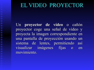 EL VIDEO  PROYECTOR Un  proyector de vídeo  o cañón proyector coge una señal de vídeo y proyecta la imagen correspondiente en una pantalla de proyección usando un sistema de lentes, permitiendo así visualizar imágenes fijas o en movimiento. 