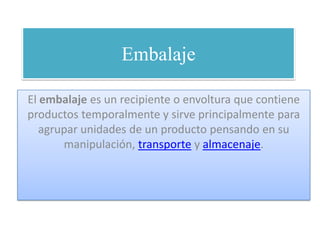 Embalaje El embalaje es un recipiente o envoltura que contiene productos temporalmente y sirve principalmente para agrupar unidades de un producto pensando en su manipulación, transporte y almacenaje. 