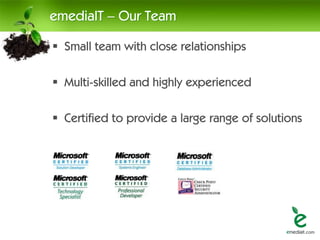 emediaIT – Our Team

 Small team with close relationships

 Multi-skilled and highly experienced

 Certified to provide a large range of solutions
 