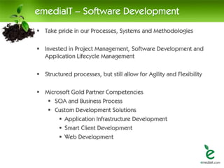 emediaIT – Software Development
 Take pride in our Processes, Systems and Methodologies

 Invested in Project Management, Software Development and
  Application Lifecycle Management

 Structured processes, but still allow for Agility and Flexibility

 Microsoft Gold Partner Competencies
    SOA and Business Process
    Custom Development Solutions
        Application Infrastructure Development
        Smart Client Development
        Web Development
 