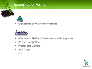Examples of work



 Outsourced Software Development




   eCommerce Platform Development and Integration
   Amazon Integration
   Proctor and Gamble
   Atos Origin
   etc
 