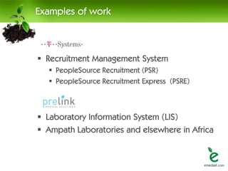 Examples of work



 Recruitment Management System
   PeopleSource Recruitment (PSR)
   PeopleSource Recruitment Express (PSRE)



 Laboratory Information System (LIS)
 Ampath Laboratories and elsewhere in Africa
 