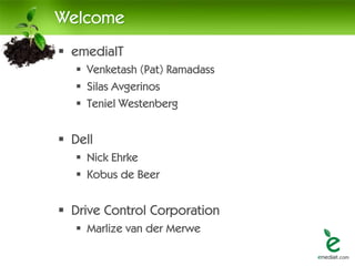Welcome
 emediaIT
    Venketash (Pat) Ramadass
    Silas Avgerinos
    Teniel Westenberg


 Dell
    Nick Ehrke
    Kobus de Beer


 Drive Control Corporation
    Marlize van der Merwe
 