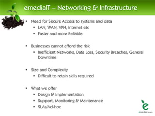 emediaIT – Networking & Infrastructure
 Need for Secure Access to systems and data
    LAN, WAN, VPN, Internet etc
    Faster and more Reliable

 Businesses cannot afford the risk
    Inefficient Networks, Data Loss, Security Breaches, General
      Downtime

 Size and Complexity
    Difficult to retain skills required

 What we offer
    Design & Implementation
    Support, Monitoring & Maintenance
    SLAs/Ad-hoc
 