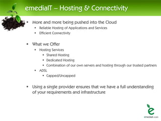 emediaIT – Hosting & Connectivity
 More and more being pushed into the Cloud
     Reliable Hosting of Applications and Services
     Efficient Connectivity


 What we Offer
     Hosting Services
        Shared Hosting
        Dedicated Hosting
        Combination of our own servers and hosting through our trusted partners
     ADSL
        Capped/Uncapped


 Using a single provider ensures that we have a full understanding
  of your requirements and infrastructure
 