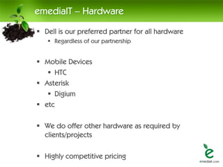 emediaIT – Hardware
 Dell is our preferred partner for all hardware
    Regardless of our partnership


 Mobile Devices
    HTC
 Asterisk
    Digium
 etc

 We do offer other hardware as required by
  clients/projects

 Highly competitive pricing
 