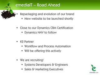 emediaIT – Road Ahead
 Repackaging and evolution of our brand
    New website to be launched shortly

 Close to our Dynamics CRM Certification
    Dynamics NAV to follow

 K2 Partner
    Workflow and Process Automation
    Will be offering this actively

 We are recruiting!
   Systems Developers & Engineers
   Sales & Marketing Executives
 