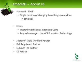 emediaIT – About Us
 Formed in 2003
    Single mission of changing how things were done
        ethicMail

 Focus
    Improving Efficiency, Reducing Costs
    Properly Managed Use of Information Technology

   Microsoft Gold Certified Partner
   Dell Registered Partner
   LLBLGen Pro Partner
   K2 Partner
 