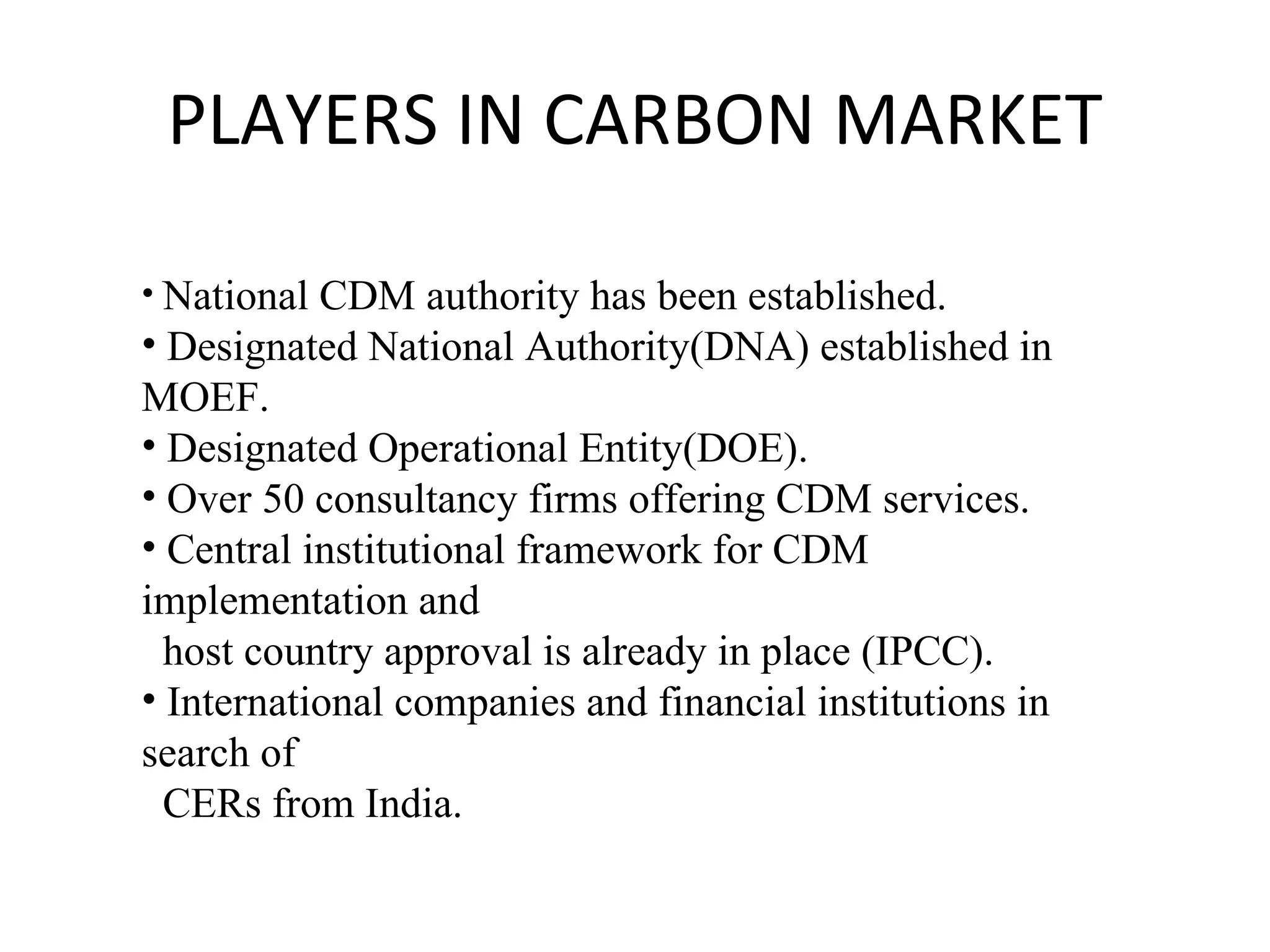 PLAYERS IN CARBON MARKET National CDM authority has been established. Designated National Authority(DNA) established in MOEF.  Designated Operational Entity(DOE). Over 50 consultancy firms offering CDM services. Central institutional framework for CDM implementation and host country approval is already in place (IPCC). International companies and financial institutions in search of  CERs from India. 