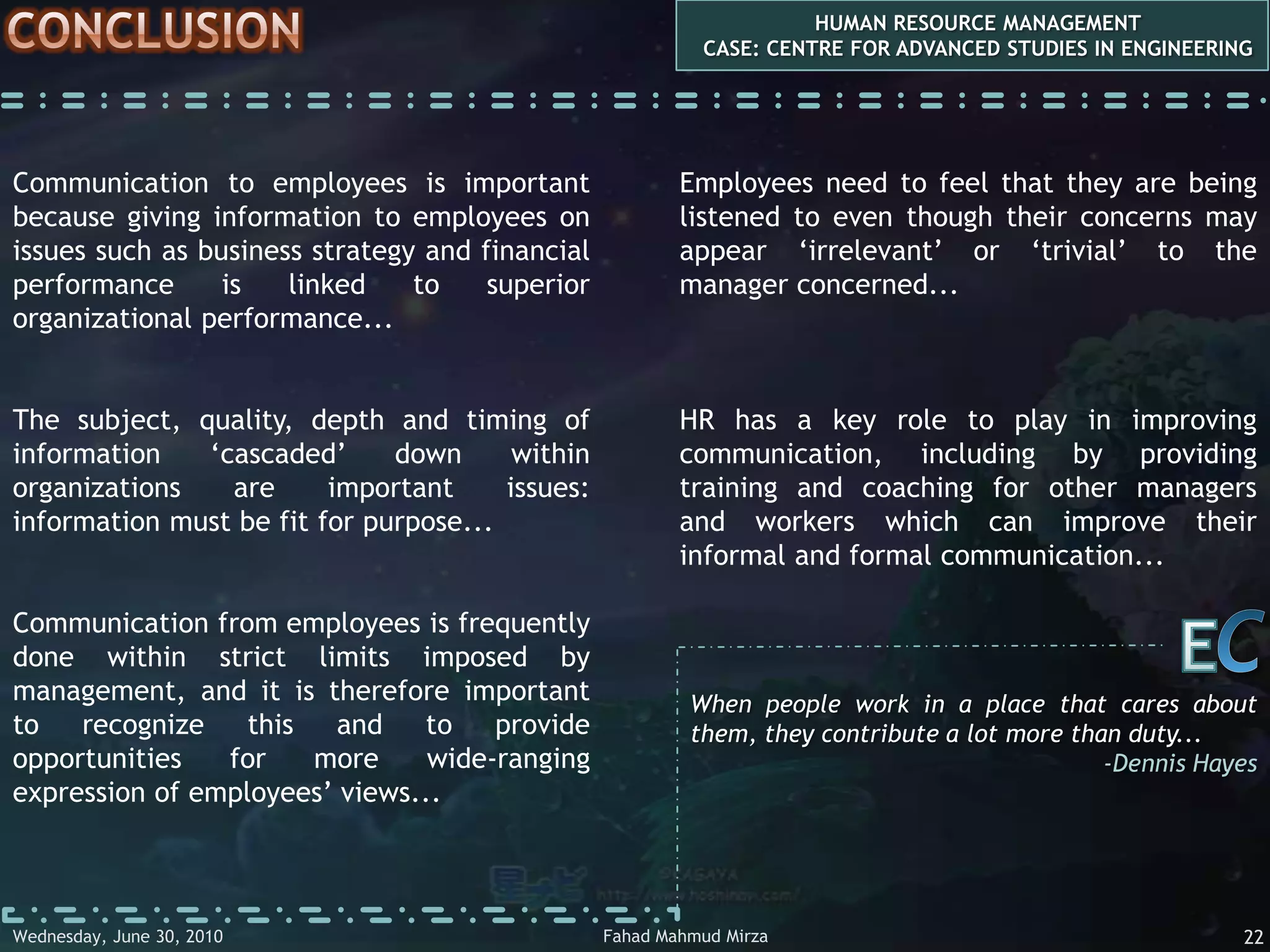communication  issues HUMAN RESOURCE MANAGEMENTCASE: CENTRE FOR ADVANCED STUDIES IN ENGINEERINGSUBJECTWhat is communicated is perhaps the most important issue of all...Organizations can send messages to employees only on subjects which they choose to communicate with them. For example, certain information such as commercially important material may not be passed on to certain employees because the organizations do not trust them with it...CESuccessful and unsuccessful people do not vary greatly in their abilities. They vary in their desires to reach their potential...-John MaxwellFahad Mahmud MirzaWednesday, May 05, 20107