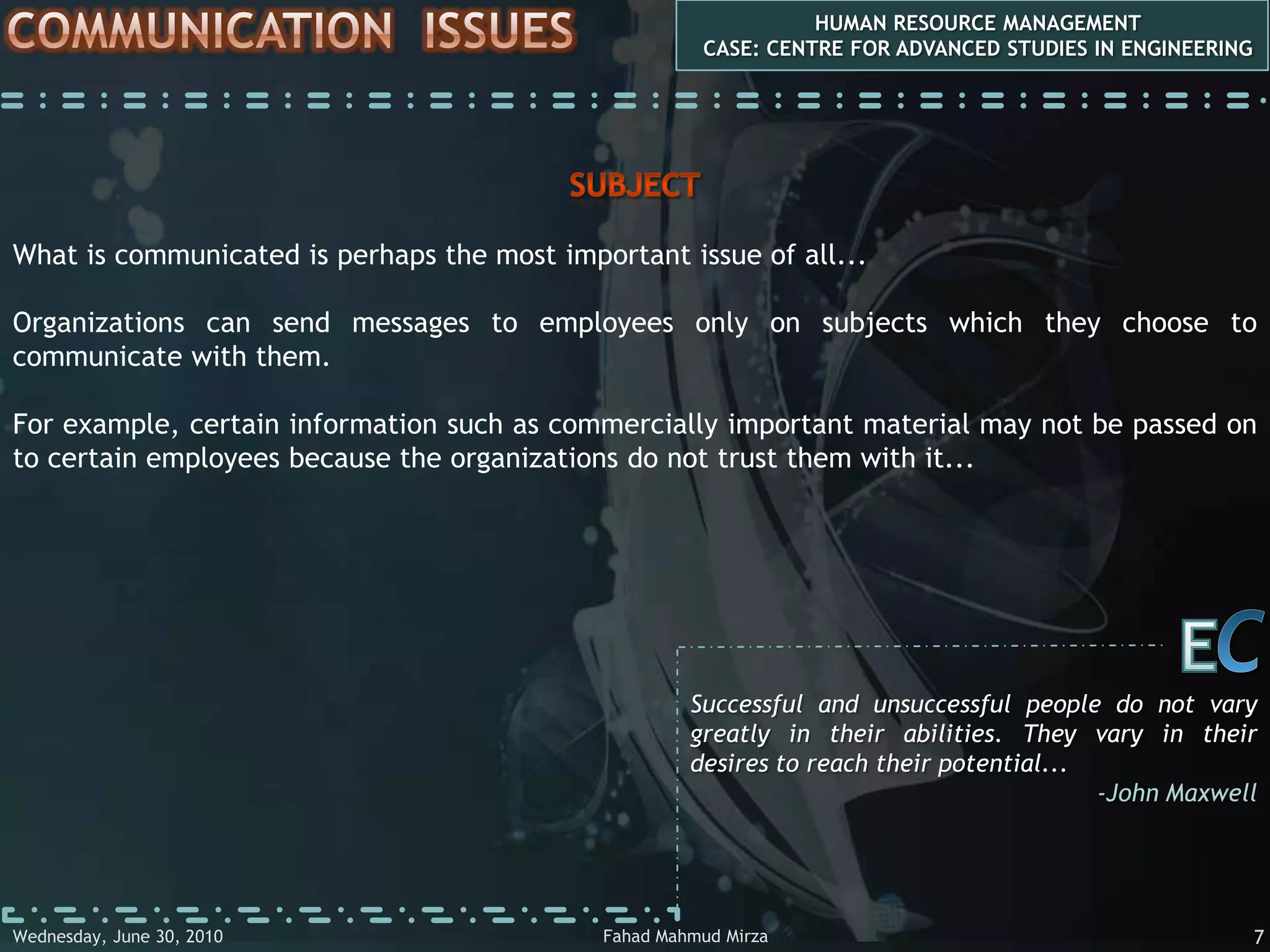 COMMUNICATIONHUMAN RESOURCE MANAGEMENTCASE: CENTRE FOR ADVANCED STUDIES IN ENGINEERINGManagers have to communicate with employees all the time at work. It is impossible to imagine them doing their jobs without talking to the employees that they work with. Plentiful communication with employees has been shown to be linked to good company performance. There are therefore both relatively informal as well as more formal communications to be considered under our general heading of ‘communication’. Smaller companies often rely on informal methods and have few, if any, formal methods of communicating with employees, which they may perceive as ‘bureaucratic’. In some cases, they prefer to encourage social events such as going to the pub for promoting mutual communicationCEWhen we learn something from each other, we're formed by the experience... we are authors of each other...-Doc SearlsFahad Mahmud MirzaWednesday, May 05, 20104