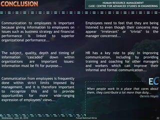 communication  issues HUMAN RESOURCE MANAGEMENTCASE: CENTRE FOR ADVANCED STUDIES IN ENGINEERINGSUBJECTWhat is communicated is perhaps the most important issue of all...Organizations can send messages to employees only on subjects which they choose to communicate with them. For example, certain information such as commercially important material may not be passed on to certain employees because the organizations do not trust them with it...CESuccessful and unsuccessful people do not vary greatly in their abilities. They vary in their desires to reach their potential...-John MaxwellFahad Mahmud MirzaWednesday, May 05, 20107