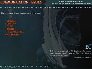 COMMUNICATIONHUMAN RESOURCE MANAGEMENTCASE: CENTRE FOR ADVANCED STUDIES IN ENGINEERINGEmployee Communication is about the HR aspects of (i) communication from management to employees and, of course, (ii) employees to management...First Aspect: 	Downward Communication 	(management to employees)Second Aspect:	Upward Communication 	(employees to management)The distinction between the two is for convenience only because in the end, most communication is really two-way. So, for example, briefings to employees about issues often provide opportunities for questions and feedback...CEBelieve in yourself! Have faith in your abilities! Without a humble but reasonable confidence in your own powers you cannot be successful or happy...-Norman Vincent PealeFahad Mahmud MirzaWednesday, May 05, 20103