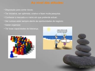 Ao nível das atitudes: Disposição para correr riscos; Ter iniciativa, ser optimista, criativo e fazer muita pesquisa; Conhecer o mercado e o ramo em que pretende actuar; Ser curioso estar sempre atento às oportunidades de negócio; Saber organizar; Ter boas capacidades de liderança.  
