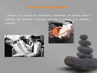 Ao nível da concretização: Recurso a um conjunto de instrumentos e ferramentas, de natureza técnica e financeira, que dinamizam a passagem das ideias a projectos e de projectos a empresas. 