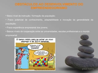 OBSTÁCULOS AO DESENVOLVIMENTO DO EMPREENDEDORISMO Baixo nível de instrução / formação da população; •  Fraco potencial de conhecimento, adaptabilidade e inovação da generalidade da população; •  Fraca experiência empresarial dos jovens; •  Baixos níveis de cooperação entre as universidades, escolas profissionais e o mundo empresarial. 