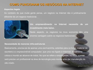 COMO FUNCIONAM OS NEGÓCIOS NA INTERNET Aspectos legais Ao contrário do que muita gente pensa, um negócio na Internet não é juridicamente diferente de um negócio tradicional. Um empreendimento na Internet necessita de um investimento mais baixo. Neste aspecto, os negócios na nova economia têm uma enorme vantagem sobre os negócios tradicionais.  Necessidade de menores infra-estruturas Basicamente, precisa-se de apenas uma escrivaninha, estantes para os livros, material de escritório e o imprescindível computador, que uma vez ligado à Interrnet, literalmente coloca o mundo ao alcance de todos. No que se refere a empregados, no início apenas será preciso um profissional na área de tecnologia para montar e/ou dar manutenção do site criado.  
