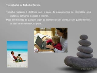 Teletrabalho ou Trabalho Remoto Trabalho realizado à distância com o apoio de equipamentos de informática e/ou telefones,  softwares  e acesso à Internet. Pode ser realizado de qualquer lugar: do escritório de um cliente, de um quarto de hotel, da casa do trabalhador, da praia... 