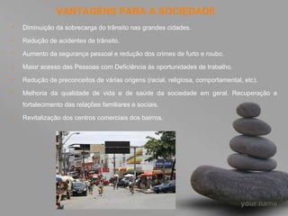 VANTAGENS PARA A SOCIEDADE Diminuição da sobrecarga do trânsito nas grandes cidades. Redução de acidentes de trânsito. Aumento da segurança pessoal e redução dos crimes de furto e roubo. Maior acesso das Pessoas com Deficiência às oportunidades de trabalho. Redução de preconceitos de várias origens (racial, religiosa, comportamental, etc). Melhoria da qualidade de vida e de saúde da sociedade em geral. Recuperação e fortalecimento das relações familiares e sociais. Revitalização dos centros comerciais dos bairros. 