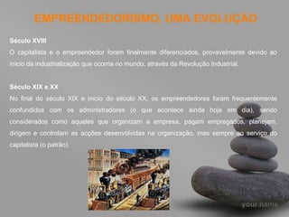 EMPREENDEDORISMO, UMA EVOLUÇÃO Século XVIII  O capitalista e o empreendedor foram finalmente diferenciados, provavelmente devido ao início da industrialização que ocorria no mundo, através da Revolução Industrial. Século XIX e XX  No final do século XIX e início do século XX, os empreendedores foram frequentemente confundidos com os administradores (o que acontece ainda hoje em dia), sendo considerados como aqueles que organizam a empresa, pagam empregados, planejam, dirigem e controlam as acções desenvolvidas na organização, mas sempre ao serviço do capitalista (o patrão). 