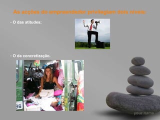 As acções do empreendedor privilegiam dois níveis: O das atitudes; O da concretização. 