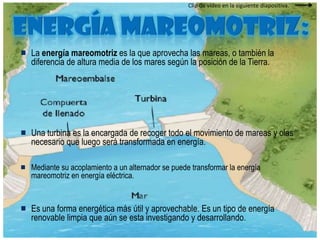 Clip de vídeo en la siguiente diapositiva.Energía mareomotriz: La energía mareomotriz es la que aprovecha las mareas, o también la diferencia de altura media de los mares según la posición de la Tierra. Una turbina es la encargada de recoger todo el movimiento de mareas y olas necesario que luego será transformada en energía.Mediante su acoplamiento a un alternador se puede transformar la energía mareomotriz en energía eléctrica. Es una forma energética más útil y aprovechable. Es un tipo de energía renovable limpia que aún se esta investigando y desarrollando. 