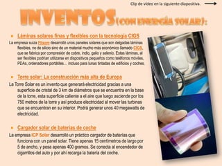 Clip de vídeo en la siguiente diapositiva.INVENTOS(con energía solar):Láminas solares finas y flexibles con la tecnología CIGSLa empresa suiza Flisom desarrolló unos paneles solares que son delgadas láminas flexibles, no de silicio sino de un material mucho más económico llamado CIGS, que se fabrica por compresión de cobre, indio, galio y selenio. Estas láminas, al ser flexibles podrían utilizarse en dispositivos pequeños como teléfonos móviles, PDAs, ordenadores portátiles… incluso para lunas tintadas de edificios y coches.Torre solar: La construcción más alta de EuropaLa Torre Solar es un invento que generará electricidad gracias a una superficie de cristal de 3 km de diámetros que se encuentra en la base de la torre, esta superficie caliente a el aire que luego asciende por los 750 metros de la torre y así produce electricidad al mover las turbinas que se encuentran en su interior. Podrá generar unos 40 megawatts de electricidad.Cargador solar de baterías de cocheLa empresa ICP Solar desarrolló un práctico cargador de baterías que funciona con un panel solar. Tiene apenas 15 centímetros de largo por 5 de ancho, y pesa apenas 400 gramos. Se conecta al encendedor de cigarrillos del auto y por ahí recarga la batería del coche.