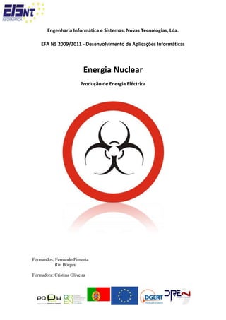 Engenharia Informática e Sistemas, Novas Tecnologias, Lda.<br />EFA NS 2009/2011 - Desenvolvimento de Aplicações Informáticas <br />Energia Nuclear<br />Produção de Energia Eléctrica<br />Formandos: Fernando Pimenta<br />        Rui Borges<br />Formadora: Cristina Oliveira<br /> <br /> Introdução<br />Desde que existe vida humana, que esta depende totalmente do meio ambiente, e dos seus recursos. O Homem consome, e depende cada vez mais dos bens materiais, é este elevado consumo que exige demasiado da Natureza, e dos recursos que esta possuí. <br />Actividades como, o desenvolvimento industrial, a expansão dos transportes e o crescimento demográfico, não têm parado de aumentar, que por sua vez causa o elevado aumento dos consumos mundiais, embora de forma desigual, fazendo com que cada vez mais se recorra aos recursos energéticos não renováveis e renováveis que nos fornecem energia. <br />O Homem, de hoje em dia, serve-se cada vez mais dos recursos não renováveis, devido aos elevados custos e a pouca rentabilidade dos recursos renováveis. <br />A energia Nuclear e a sua possibilidade de utilização, que possuí elevados riscos, mas em contrapartida também possuí benefícios, faz com que esta esteja a gerar variadas discussões a níveis internos e externos do país. Esta é vista como uma possível fuga ao alto consumo, e dependência do petróleo, mas como todas as outras energias teremos de fazer um balancete dos seus prós e contras.<br />Energia Nuclear <br />A energia nuclear está no núcleo dos átomos, nas forças que mantém unidos os seus componentes – as partículas subatómicas. Esta é  libertada sob a forma de calor e energia electromagnética pelas reacções nucleares.<br />Esta energia provém do urânio, principalmente, mas também pode ser do tório e do plutónio, se bem que nos principais casos e do urânio.<br />Recurso Energético utilizado<br />Existem dois tipos de recursos energéticos utilizados para produzir energia nuclear, o urânio e o Tório, dois mineiros radioactivos, embora seja o urânio o mais utilizado e conhecido, devido as reservas de urânio serem abundantes, o que não se põe em causa o seu esgotamento a curto – médio prazo. O urânio é utilizado como combustível nos reactores nucleares, sob a forma de óxido, de liga metálica, ou ainda, de carboneto.<br />Certos reactores utilizam o urânio natural, mas a grande maioria, como o caso dos reactores moderados e arrefecidos com água normal, que equipam mais de dois terços das centrais nucleares usam como combustível, o urânio enriquecido.<br />O urânio é um elemento químico de símbolo U e de massa igual a 238 (92 protões e 146 neutrões). O urânio quando se encontra á temperatura ambiente encontra-se no estado sólido, este foi o primeiro elemento onde se descobriu a propriedade da radioactividade, foi descoberto em 1978.<br />A mais importante aplicação do urânio é a energética.<br />Principais Produtores e consumidores de Urânio<br />Funcionamento de centrais Nucleares<br />O grande objectivo das centrais nucleares é controlar as reacções nucleares em cadeia de modo a que a energia seja libertada de forma gradual sob a forma de calor. Tal como nas centrais que usam combustíveis fosseis, o calor é usado para ferver água de modo a produzir vapor, que por sua vez irá fazer funcionar uma turbina, conseguindo assim gerar energia eléctrica.<br />Funcionamento de um reactor Nuclear:<br />Combustível<br />Num reactor nuclear são combinados o combustível e o emprego de um material moderador. Por norma, o urânio serve de combustível com o conteúdo de 3% de urânio – 235, quase sempre sobre a forma de dióxido de urânio, que posteriormente é prensado em forma de grandes pastilhas  que posteriormente são introduzidos em grandes tubos, com vários metros de comprimento, fabricados com ligas especiais.<br />Tubos<br />Os tubos têm como função evitar que os produtos que resultam da combustão do urânio,  parte gasosos e altamente radioactivos, contaminem o interior do reactor. Estes resíduos não podem chegar ao liquido refrigerante do reactor, pois caso estes alcancem o líquido refrigerador e haja um fuga destes mesmos líquidos irá haver um grave contaminação do ambiente<br />Material Moderador<br />O material moderador durante a reacção com o urânio – 235 liberta elevadas quantidades de neutrões, este enorme fluxo chega ao moderador que rodeia os módulos de combustível ou até que está misturado em parte com este, reduzindo-o, e controlando a reacção.<br />Os moderadores líquidos têm uma função de grande importância, devido á sua acção como meio refrigerante. Este tipo de moderadores não só absorvem a energia térmica libertada pelo abrandamento dos neutrões, mas também arrefece os módulos de combustível aquecidos durante a reacção.<br />Barras de controlo<br />As barras de controlo que são introduzidas no núcleo do reactor, compostas de um material que absorve partem dos neutrões libertados durante a reacção em cadeia. Ao retirar e ao introduzir estas barras de controlo consegue-se regular as flutuações no desenvolvimento da reacção, e existe a possibilidade de se conseguir que os módulos de combustível sejam utilizados de forma uniforme. A principal, e sem duvida a mais importante função das barras de controlo é a de fazer cessar as reacções nucleares em cadeia em caso de existência de perigo.<br /> <br />No núcleo do reactor nuclear estão presentes o combustível nuclear e as barras de controlo<br />Tecnologia dos reactores nucleares<br />Os reactores nucleares servem, principalmente, para gerar elevadas quantidades de energia térmica, por isso não são utilizados para a produção de energia eléctrica. Visto que nem toda a energia térmica consegue ser transformada em energia eléctrica, as centrais nucleares mais avançadas, atingem um rendimento de apenas 35%. A restante energia térmica compõe-se de calor residual que não é aproveitado para gerar vapor propulsor, e que é condensado nas torres  de refrigeração<br /> <br />Esquema de Funcionamento<br />Principais tipos de reactores:<br />Existem três tipos de reactores nucleares:<br />Reactores de água Normal<br />Os reactores de água normal, que são os de uso mais frequente, funcionam com urânio ligeiramente enriquecido e água normal, aqui funcionando como moderador.<br />Reactores de altas temperaturas: <br />Os reactores de altas temperaturas são utilizados principalmente pelo Reino Unido, que está entre os sistemas mais avançados, este género de reactores oferecem vantagens em relação aos reactores de água normal, visto que usa um gás como meio refrigerante, hélio.<br />Reactores Reprodutores:<br />Os reactores reprodutores são de interesse de todos os estados com importantes instalações nucleares, e o seu desenvolvimento, visto que só com este tipo de reactores é possível aproveitar as limitadas existências de urânio na Terra.<br />Controlar os riscos de funcionamento de um reactor:<br />Os componentes de um reactor nuclear, o combustível, o moderador, o meio refrigerante e as barras de controlo, todos eles se encontram instalados dentro de um grande contentor sob pressão. Contentores fabricados com aço, cimento pré – esforçado e rodeados com várias envolturas, nestes contentores as exigências são extremamente elevadas, a impermeabilidade e a estabilidade das camadas envolventes, a fim de garantir um baixo risco de acontecer um acidente, e de modo a que não haja fuga de radioactividade.<br /> <br />Central Nuclear pressurizada.<br />As varias gerações de reactores nucleares<br />. A 1º geração -  corresponde ao primeiro reactor industriais, utilizados e construídos nos anos 60.<br />. A 2º geração – são os que, normalmente, estão hoje em dia em actividade.<br />. A 3º geração – são uma evolução tecnologia dos reactores de 2º geração, que hoje em dia já se encontram disponíveis no mercado, mas só as centrais de alta tecnologia, modernas e mais recentes os possuem.<br />. A 4º geração  - estes reactores ainda estão es estado de protótipo, são reactores que tentam aplicar novos conceitos. <br />Resíduos Nucleares<br />Cada central Nuclear converte, através de fissão nuclear, barras de urânio em resíduos nucleares altamente radioactivos, por este motivo têm de ser protegidos e armazenados de forma segura fora do alcance de pessoas, animais e plantas durante centenas de milhares de anos.<br />Há cerca de 50 anos que existem centrais nucleares em actividade, no entanto, até hoje não se sabe como se deve armazenar os resíduos nucleares e o que fazer com eles. Não existe em qualquer parte do mundo um método para uma eliminação segura dos resíduos nucleares.<br />Enquanto um reactor nuclear esta em funcionamento, alguma do urânio é convertida noutros materiais, que se vão depositando nos elementos combustíveis. O combustível perde a sua eficiência na produção de calor, tornando-se assim necessária a sua substituição. <br />O combustível usado é removido do reactor, arrefecido em água e sujeito a um reprocessamento, onde se geram três grupos de materiais:<br />. Urânio, que irá novamente servir de combustível.<br />. Plutónio, utilizado também como combustível e em alguns casos é também utilizado como material de armamento.<br />. Lixo nuclear.<br />Tipos de lixo nuclear:<br />Lixo de alto Nivel <br />O lixo de alto nível é os resíduos que contem produtos gerados durante o processo de fissão, com altos níveis de radioactividade. A radioactividade libertada por este resíduo degenera-se com relativa rapidez no início, embora continue perigoso durante milhares de anos devido ao seu conteúdo actinídeo, os materiais actinídeos possuem uma radioactividade de baixa intensidade, mas possuem uma vida muito longa.<br />Lixo de nível intermédio:<br />O lixo de nível intermédio é produzido em variados processos que envolvem matérias radioactivas, embora apresentem menos perigo que os resíduos de alto nível.<br />Lixo de baixo nível:<br />Este tipo de lixo de baixo nível é produzido por hospitais, laboratórios, indústrias e centrais nucleares, devem ser manuseados com alguma precaução.<br />A descarga destes tipos de resíduos radioactivos no ambiente é bastante perigosa, visto que pode causar danos quer para o Homem, quer para as restantes espécies e ecossistema.<br />Impacto Ambiental da energia Nuclear<br />Desde que foi descoberta a radioactividade, que os cientistas de todo o mundo se debruçam cada vez mais em formas de evitar acidentes e prejuízos para a saúde, o que ocorre com frequência nas fases iniciais de investigações. É de conhecimento e consciência geral o perigo que pode causar exposições a radiações radioactivas, mas de conhecimento de poucos que esta exposição e natural, que faz parte do nosso quotidiano, e que possuímos defesas naturais no nosso sistema imunitário, mas que também tem limites.<br />Efeitos das radiações<br />Nos seres vivos os efeitos causados pela exposição a radioactividade manifestam-se a dois níveis:<br />. Nível somático, cuja expressão máxima é a morte.<br />. Nível genético, que é responsável pelo aumento de mutações, podendo assim originar aberrações genéticas nas gerações posteriores.<br />Estes efeitos dependem da natureza da radiação, do seu tempo de vida, da intensidade e dos órgãos onde esta é acumulada, e tal como varia os efeitos, também varia a sua capacidade de penetração nos tecidos.<br />Os neutrões e os raios gama são os que mais facilmente alcançam o interior do organismo, e são estes que são libertados em explosões nucleares ou em acidente nos reactores.<br />Existem partículas que só se tornam prejudiciais se entrarem directamente no organismo, normalmente por via da alimentação ou pelo ar que respiramos. Quando uma radiação incide num tecido biológico, altera as características químicas das moléculas destes, que ou matam a célula ou originam divisões nesta  não controláveis. No primeiro caso o organismo elimina e substitui as células mortas, mas no segundo caso na maioria dos casos acaba por se gerar tumores malignos. Devido a estas reacções é que e tão perigoso e temido os acidentes nucleares. <br />O pó radioactivo que por vezes e extremamente fino pode com facilidade introduzir-se no organismo e aí ficar acumulado.<br />Protecção contra radiações<br />A tabela que se segue foi feita através de estudos e investigações feitos em animais, e nas vítimas sobreviventes de Hiroxima e Nagasaki, e em pessoas expostas a radiações nucleares. O objectivo é perceber a relação entre as doses de radiação recebidas (exposição distribuída uniformemente em todo o organismo) e os efeitos das mesmas no organismo humano.<br />Energia Nuclear em Portugal<br />Em Portugal, actualmente, não se produz energia nuclear, nem possuímos projectos governamentais para que Portugal inicie a sua produção a curto prazo. Com a elevada procura pelo minério, urânio, Portugal está a ser foco de alguns estudos por parte de empresas internacionais, visto que, actualmente, a produção nacional de urânio nas minas da Urgeiriça destina-se, na sua totalidade, á exportação, dado que o país não possuí centrais nucleares.<br />Vantagens e Desvantagens da produção de Energia nuclear<br />A energia nuclear é uma energia não renovável, que como todas as outras tem as suas vantagens e desvantagens. Começando pelas vantagens consideremos que a energia nuclear:<br />. É um combustível mais barato que muitos outros como por exemplo o petróleo, o consumo e a procura ao petróleo fizeram com que o seu preço disparasse, fazendo assim, com que o urânio se tornasse um recurso, comparativamente com o petróleo, um recurso de baixo custo.<br />. É uma fonte mais concentrada na geração de energia, uma pequeno pedaço de urânio pode abastecer um cidade inteira, fazendo assim com que não sejam necessários grandes investimentos no recurso.<br />. Não causa nenhum efeito de estufa ou chuvas ácidas;<br />. É fácil de transportar como novo combustível;<br />. Tem uma base científica extensiva para todo o ciclo.<br />. É uma fonte de energia segura, visto que até a data só existiram dois acidentes mortais.<br />. Permite reduzir o défice comercial.<br />. Permite aumentar a competitividade.<br />Apesar das suas vantagens esta energia também tem as suas desvantagens tal como:<br />. Ser uma energia não renovável, como referido anteriormente, torna-se uma das desvantagens, visto que o recurso utilizado para produzir este tipo de energia se esgotará futuramente.<br />. As elevadas temperaturas da água utilizada no aquecimento causa a poluição térmica pois esta é lançada nos rios e nas ribeiras, destruindo assim ecossistemas e interferindo com o equilíbrio destas mesmas.<br />. O risco de acidente, visto que qualquer falha humana, ou técnica poderá causar uma catástrofe sem retorno, mas actualmente já existem sistemas de segurança bastante elevados, de modo a tentar minimizar e evitar que estas falhas existam, quer por parte humana, quer por parte técnica. <br />. A formação de resíduos nucleares perigosos e a emissão causal de radiações causam a poluição radioactiva, os resíduos são um dos principais inconvenientes desta energia, visto que actualmente não existem planos para estes resíduos, quer de baixo ou alto nível de radioactividade, estes podem ter uma vida até 300 anos após serem produzidos podendo assim prejudicar as gerações vindouras.<br />. Pode ser utilizada para fiz bélicos, para a construção de armas nucleares, está foi uma das primeiras utilizações da energia nuclear, os fins bélicos são a grande preocupação nível mundial, porque projectos nucleares como o do Irão, que ameaçam a estabilidade económica e social.<br />. Ser uma energia cara, visto que  tanto o investimento inicial, como posteriormente a manutenção das energias nucleares são de elevados custos, até mesmo o recurso minério, visto que existem países que não o possuem, ou não em grande abundância, tendo assim, que comprar ao estrangeiro.<br />. Os seus efeitos, visto que na existência de um acidente, as consequências deste iram fazer-se sentir durante vários anos, visto que a radioactividade continuará a ser libertada durante vários anos.<br />Conclusão<br />Como pôde ser observado ao longo desta apresentação, a energia nuclear veio facilitar o avanço da vida moderna. A radioactividade do urânio foi descoberta em 1896, desde então esta tem cada vez mais utilidades no nosso planeta.  <br />Webgrafia<br />http://www.notapositiva.com/trab_estudantes/trab_estudantes/geografia/10energianuclear.htm<br />http://pt.wikipedia.org/wiki/Energia_nuclear<br />http://www.notapositiva.com/trab_estudantes/trab_estudantes/fisico_quimica/fisico_quimica_trabalhos/energianuclear.htm<br />