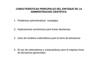 CARACTERISTICAS PRINCIPALES DEL ENFOQUE DE LA ADMINISTRACION CIENTIFICA:Problemas administrativos  complejosImplicaciones económicas para tomar decisionesUsos de modelos matemáticos para la toma de decisionesEl uso de ordenadores o computadoras para la mejores toma de decisiones gerenciales.