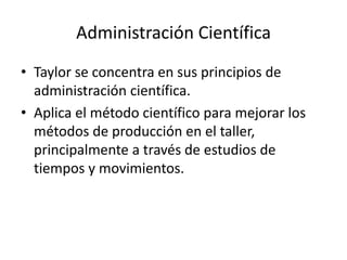Administración CientíficaTaylor se concentra en sus principios de administración científica.Aplica el método científico para mejorar los métodos de producción en el taller, principalmente a través de estudios de tiempos y movimientos.