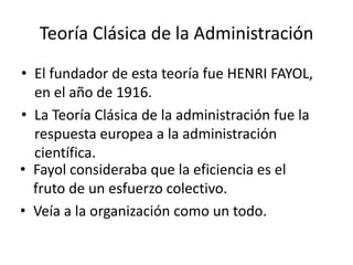 Teoría Clásica de la AdministraciónEl fundador de esta teoría fue HENRI FAYOL, en el año de 1916.La Teoría Clásica de la administración fue la respuesta europea a la administración científica.Fayol consideraba que la eficiencia es el fruto de un esfuerzo colectivo.