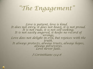 “The Engagement” Love is patient, love is kind.It does not envy, it does not boast, it is not proud.It is not rude, it is not self-seeking.It is not easily angered, it keeps no record of wrongs.Love does not delight in evil, but rejoices with the truth.It always protects, always trusts, always hopes, always perseveres.Love never fails. I Corinthians 13:4-8 