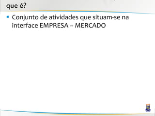 que é?
 Conjunto de atividades que situam-se na
  interface EMPRESA – MERCADO
 