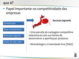 que é?
 Papel importante na competitividade das
  empresas

                                            Sucesso japonês
Globalização

Mais competidores
                        Uma parcela da vantagem competitiva
Mercado exigente       relaciona-se com sua forma de
                       desenvolver a aperfeiçoar produtos
Ciclos de vida curto
                        Metodologia x Criatividade livre (P&D)
 