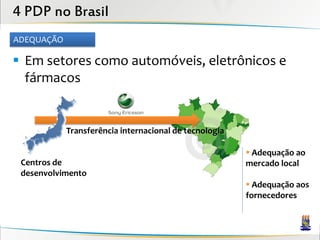 4 PDP no Brasil
ADEQUAÇÃO

 Em setores como automóveis, eletrônicos e
  fármacos


            Transferência internacional de tecnologia

                                                         Adequação ao
 Centros de                                             mercado local
 desenvolvimento
                                                         Adequação aos
                                                        fornecedores
 