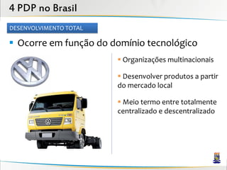 4 PDP no Brasil
DESENVOLVIMENTO TOTAL

 Ocorre em função do domínio tecnológico
                         Organizações multinacionais

                         Desenvolver produtos a partir
                        do mercado local

                         Meio termo entre totalmente
                        centralizado e descentralizado
 