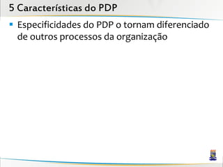 5 Características do PDP
 Especificidades do PDP o tornam diferenciado
  de outros processos da organização
 